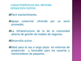 Características del sistema
operativo centos
Fácil mantenimiento.
Apoyo comercial –ofrecido por un socio
proveedor.
La infraestructura de la de la comunidad
abierto de gestión de modelo de negocios.
Desarrollo activo .
Ideal para el uso a largo plazo en entornos de
producción y favorable para los usuarios y
mantenedores de paquetes.
 