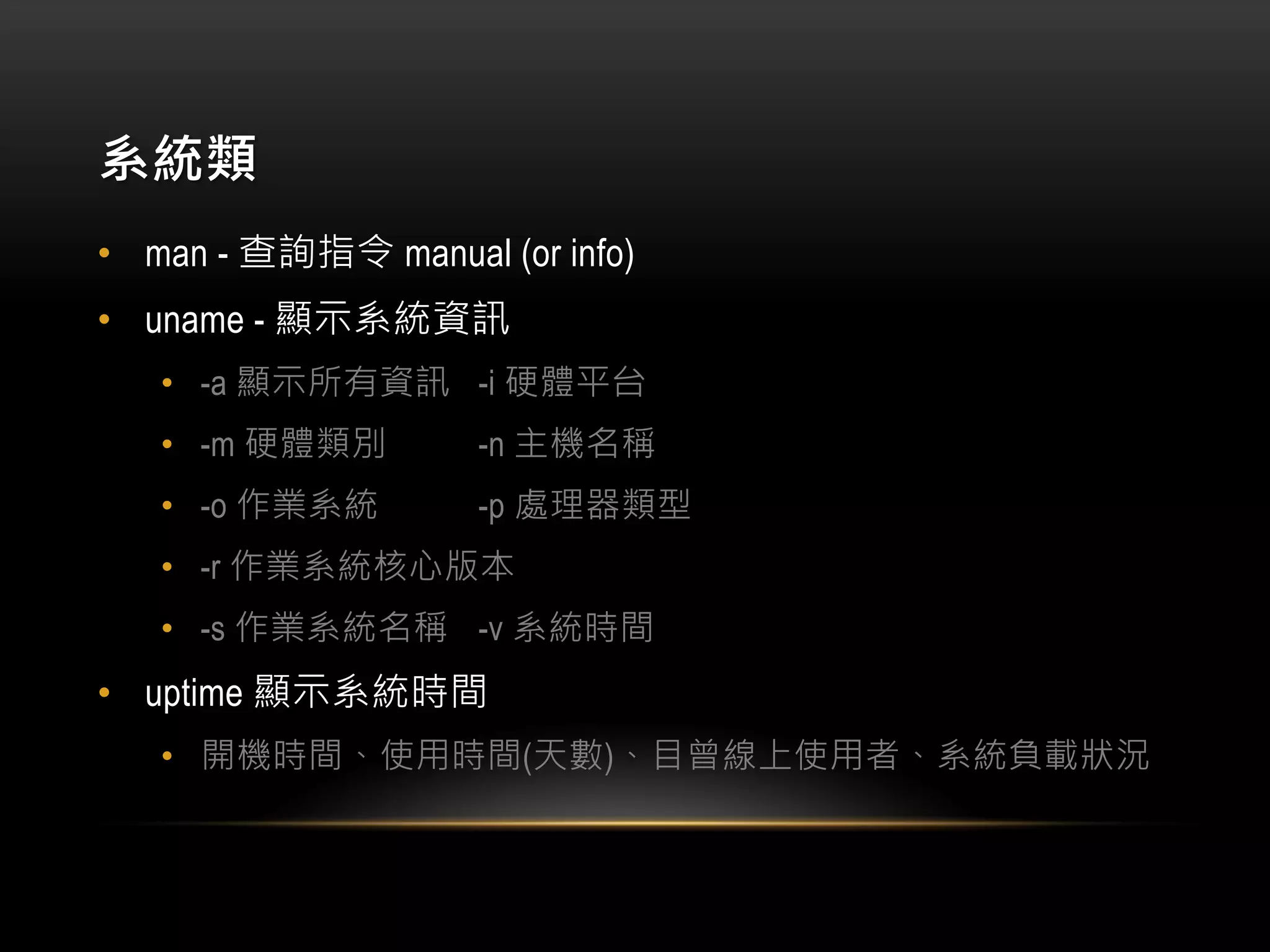 系統類
• man - 查詢指令 manual (or info)
• uname - 顯示系統資訊
• -a 顯示所有資訊 -i 硬體平台
• -m 硬體類別 -n 主機名稱
• -o 作業系統 -p 處理器類型
• -r 作業系統核心版本
• -s 作業系統名稱 -v 系統時間
• uptime 顯示系統時間
• 開機時間、使用時間(天數)、目曾線上使用者、系統負載狀況
 