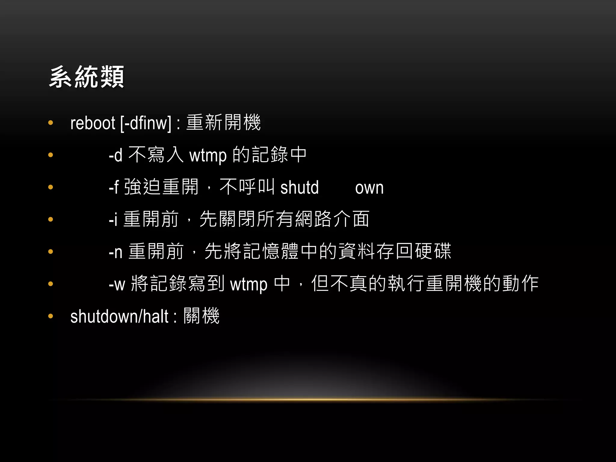 系統類
• reboot [-dfinw] : 重新開機
• -d 不寫入 wtmp 的記錄中
• -f 強迫重開，不呼叫 shutd own
• -i 重開前，先關閉所有網路介面
• -n 重開前，先將記憶體中的資料存回硬碟
• -w 將記錄寫到 wtmp 中，但不真的執行重開機的動作
• shutdown/halt : 關機
 
