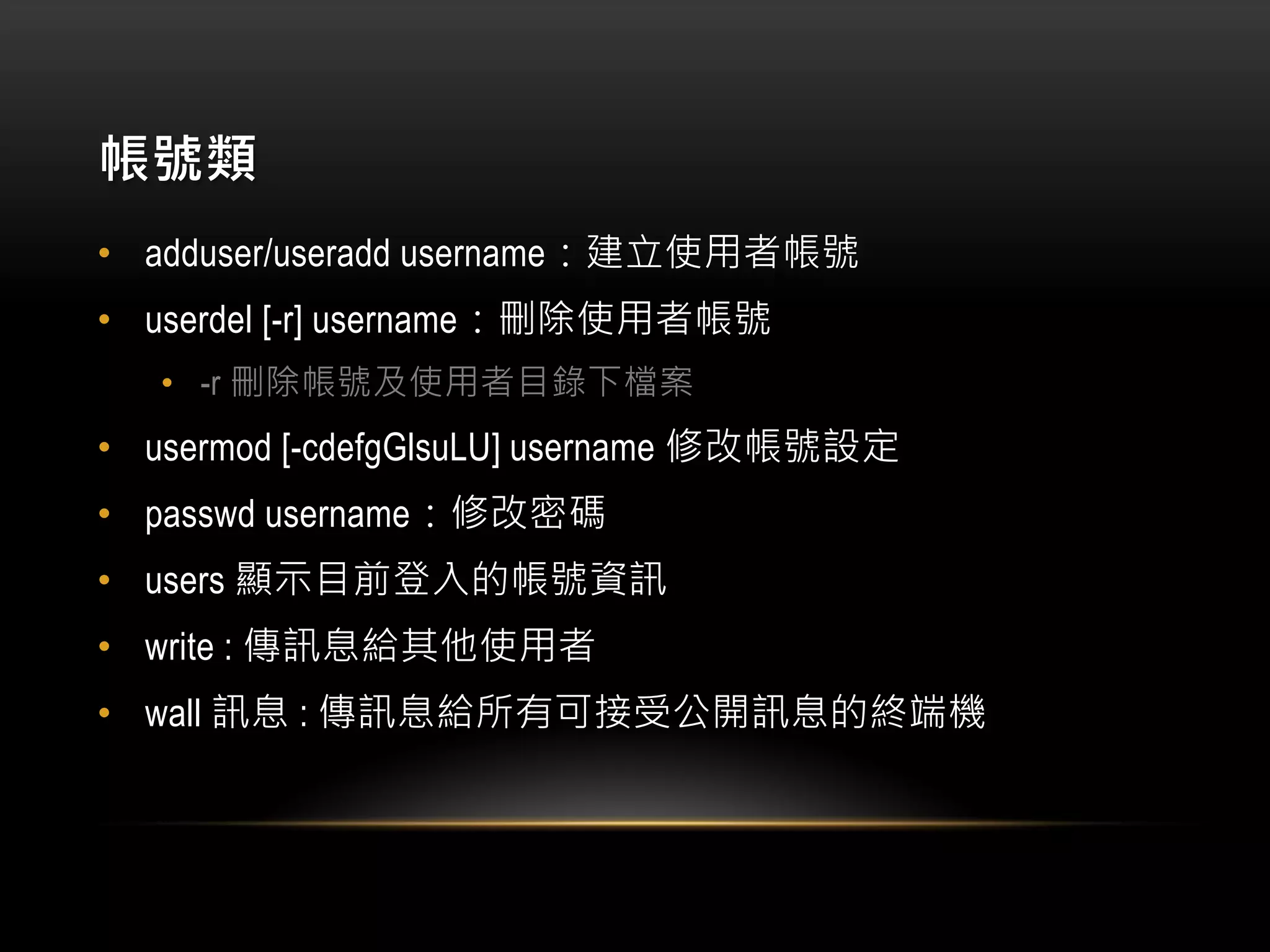 帳號類
• adduser/useradd username：建立使用者帳號
• userdel [-r] username：刪除使用者帳號
• -r 刪除帳號及使用者目錄下檔案
• usermod [-cdefgGlsuLU] username 修改帳號設定
• passwd username：修改密碼
• users 顯示目前登入的帳號資訊
• write : 傳訊息給其他使用者
• wall 訊息 : 傳訊息給所有可接受公開訊息的終端機
 