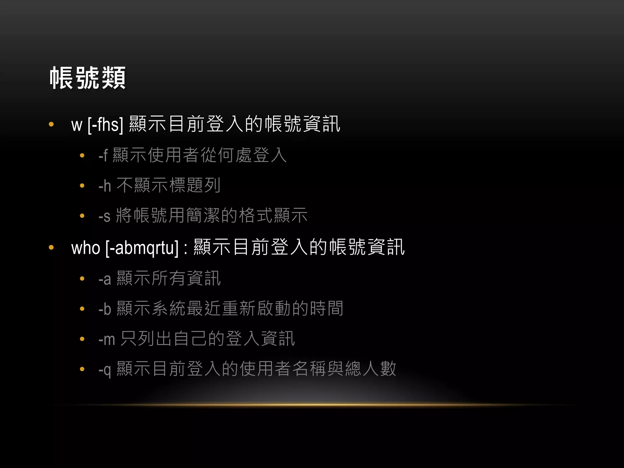 帳號類
• w [-fhs] 顯示目前登入的帳號資訊
• -f 顯示使用者從何處登入
• -h 不顯示標題列
• -s 將帳號用簡潔的格式顯示
• who [-abmqrtu] : 顯示目前登入的帳號資訊
• -a 顯示所有資訊
• -b 顯示系統最近重新啟動的時間
• -m 只列出自己的登入資訊
• -q 顯示目前登入的使用者名稱與總人數
 