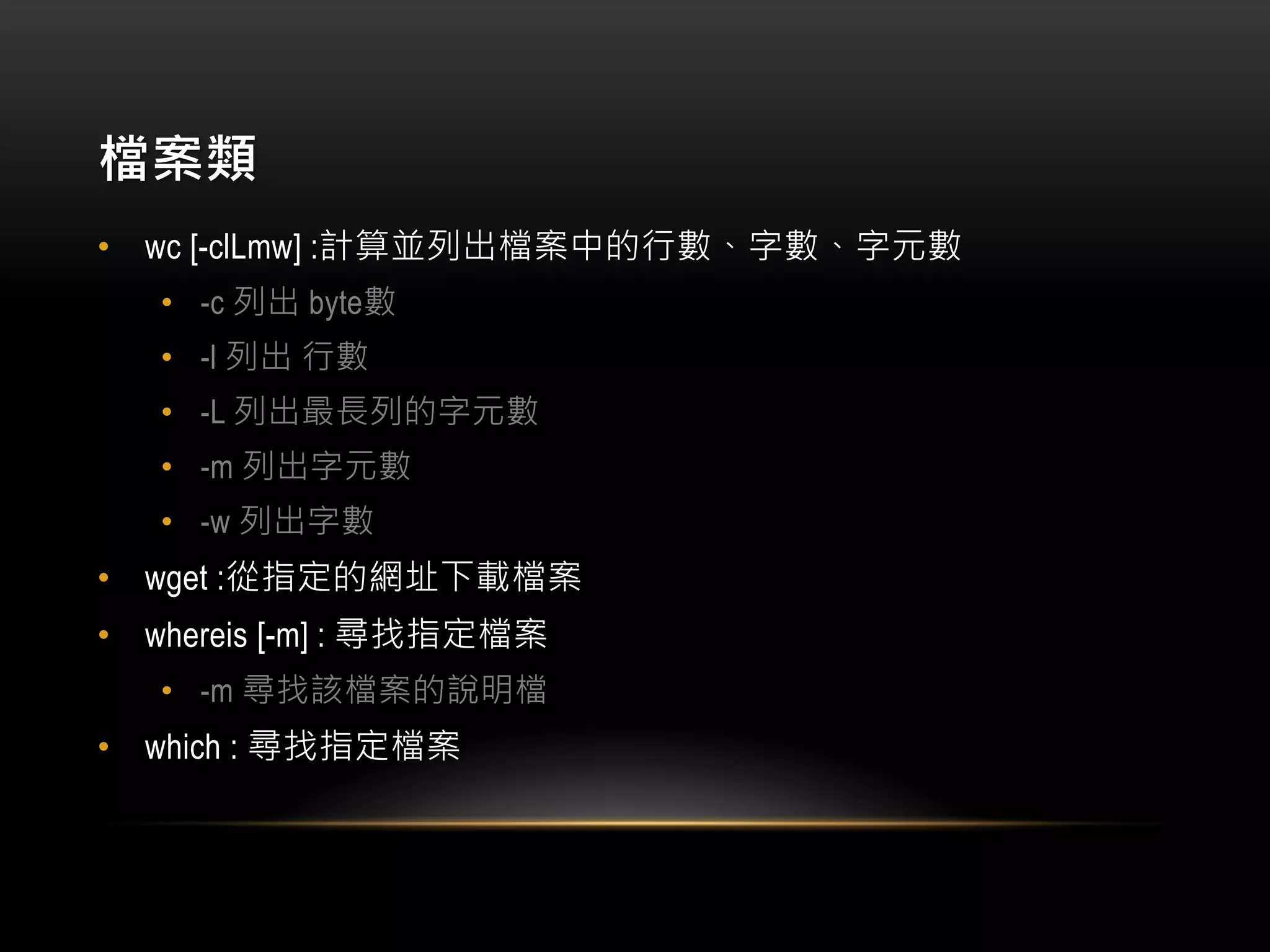 檔案類
• wc [-clLmw] :計算並列出檔案中的行數、字數、字元數
• -c 列出 byte數
• -l 列出 行數
• -L 列出最長列的字元數
• -m 列出字元數
• -w 列出字數
• wget :從指定的網址下載檔案
• whereis [-m] : 尋找指定檔案
• -m 尋找該檔案的說明檔
• which : 尋找指定檔案
 