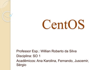 CentOS 
Professor Esp.: Willian Roberto da Silva 
Disciplina: SO 1 
Acadêmicos: Ana Karolina, Fernando, Juscemir, 
Sérgio 
 
