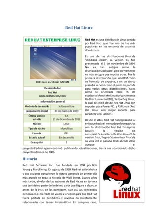 Red Hat Linux
Red Hat es una distribución Linux creada
por Red Hat, que fue una de las más
populares en los entornos de usuarios
domésticos.
Es una de las distribuciones Linux de
"mediana edad". La versión 1.0 fue
presentada el 3 de noviembre de 1994.
No es tan antigua como la
distribución Slackware, pero ciertamente
es más antigua que muchas otras. Fue la
primera distribución que usó RPM como
su formato de paquete, y en un cierto
plazoha servidocomoel puntode partida
para varias otras distribuciones, tales
como la orientada hacia PC de
escritorio Mandrake Linux (originalmente
RedHat Linux con KDE), YellowDog Linux,
la cual se inició desde Red Hat Linux con
soporte para PowerPC, y ASPLinux (Red
Hat Linux con mejor soporte para
caracteres no-Latinos).
Desde el 2003, Red Hat ha desplazado su
enfoque haciael mercadode losnegocios
con la distribución Red Hat Enterprise
Linux y la versión no
comercial FedoraCore.Red Hat Linux 9, la
versiónfinal,llegóoficialmente al final de
su vida útil el pasado 30 de abrilde 2004,
aunque el
proyecto FedoraLegacy continuó publicando actualizaciones, hasta ser abandonado dicho
proyecto a finales de 2006.
Historia
Red Hat Software Inc. fue fundada en 1994 por Bob
Young y Marc Ewing. En agosto de 1999, Red Hat salió a bolsa
y sus acciones obtuvieron la octava ganancia de primer día
más grande en toda la historia de Wall Street. Cuatro años
más tarde, el valor de las acciones de Red Hat es en torno a
una centésima parte del máximo valor que llegara a alcanzar
antes de la crisis de las puntocom. Aun así, sus comienzos
exitososenel mercado de valores sirvieron para que Red Hat
fuera portada en periódicos y revistas no directamente
relacionadas con temas informáticos. En cualquier caso,
 