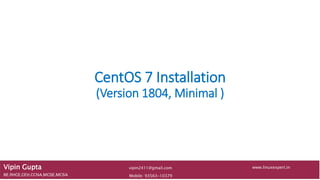 CentOS 7 Installation
(Version 1804, Minimal )
Vipin Gupta
BE,RHCE,CEH,CCNA,MCSE,MCSA Mobile: 93563-10379
www.linuxexpert.invipin2411@gmail.com
 