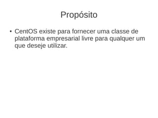 Propósito
●   CentOS existe para fornecer uma classe de
    plataforma empresarial livre para qualquer um
    que deseje utilizar.
 