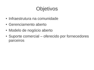 Objetivos
●   Infraestrutura na comunidade
●   Gerenciamento aberto
●   Modelo de nogócio aberto
●   Suporte comercial – oferecido por fornecedores
    parceiros
 