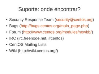 Suporte: onde encontrar?
●   Security Response Team (security@centos.org)
●   Bugs (http://bugs.centos.org/main_page.php)
●   Forum (http://www.centos.org/modules/newbb/)
●   IRC (irc.freenode.net, #centos)
●   CentOS Mailing Lists
●   Wiki (http://wiki.centos.org/)
 