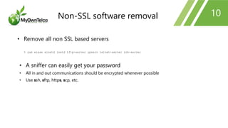 10
• Remove all non SSL based servers
% yum erase xinetd inetd tftp-server ypserv telnet-server rsh-server
• A sniffer can easily get your password
• All in and out communications should be encrypted whenever possible
• Use ssh, sftp, https, scp, etc.
Non-SSL software removal
 