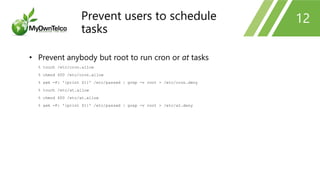 12
• Prevent anybody but root to run cron or at tasks
% touch /etc/cron.allow
% chmod 600 /etc/cron.allow
% awk -F: '{print $1}' /etc/passwd | grep -v root > /etc/cron.deny
% touch /etc/at.allow
% chmod 600 /etc/at.allow
% awk -F: '{print $1}' /etc/passwd | grep -v root > /etc/at.deny
Prevent users to schedule
tasks
 