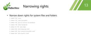 13
• Narrow down rights for system files and folders
% chmod 700 /root
% chmod 700 /var/log/audit
% chmod 740 /etc/rc.d/init.d/iptables
% chmod 740 /sbin/iptables
% chmod -R 700 /etc/skel
% chmod 600 /etc/rsyslog.conf
% chmod 640 /etc/security/access.conf
% chmod 600 /etc/sysctl.conf
Narrowing rights
 