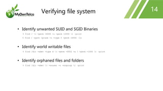 14
• Identify unwanted SUID and SGID Binaries
% find / ( -perm -4000 -o -perm -2000 ) –print
% find / -path -prune -o -type f -perm +6000 –ls
• Identify world writable files
% find /dir -xdev -type d ( -perm -0002 -a ! -perm -1000 ) –print
• Identify orphaned files and folders
% find /dir -xdev ( -nouser -o -nogroup ) –print
Verifying file system
 
