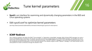 16
• Sysctl is an interface for examining and dynamically changing parameters in the BSD and
Linux operating systems
• Edit sysctl.conf to optimize kernel parameters
(see http://www.mjmwired.net/kernel/Documentation/networking/ip-sysctl.txt for descriptions)
• ICMP Redirect
This is where an attacker uses either the ICMP "Time exceeded" or "Destination unreachable" messages. Both of these ICMP messages can cause a
host to immediately drop a connection. An attacker can make use of this by simply forging one of these ICMP messages, and sending it to one or
both of the communicating hosts. Their connection will then be broken. The ICMP "Redirect" message is commonly used by gateways when a host
has mistakenly assumed the destination is not on the local network. If an attacker forges an ICMP "Redirect" message, it can cause another host to
send packets for certain connections through the attacker's host.
Tune kernel parameters
 