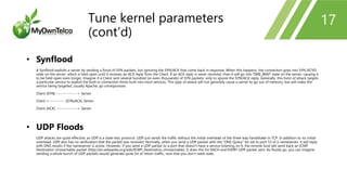 17
• Synflood
A Synflood exploits a server by sending a flood of SYN packets, but ignoring the SYN/ACK that come back in response. When this happens, the connection goes into SYN_RCVD
state on the server, which is held open until it receives an ACK reply from the Client. If an ACK reply is never received, then it will go into TIME_WAIT state on the server, causing it
to be held open even longer. Imagine if a Client sent several hundred (or even thousands) of SYN packets, only to ignore the SYN/ACK reply. Generally, this form of attack targets
a particular service to exploit the built in connection limits built into most services. This type of attack will not generally cause a server to go out of memory, but will make the
service being targeted, usually Apache, go unresponsive.
Client [SYN] ---------------> Server
Client <----------- [SYN/ACK] Server
Client [ACK] ---------------> Server
• UDP Floods
UDP attacks are quite effective, as UDP is a state-less protocol. UDP just sends the traffic without the initial overhead of the three way handshake in TCP. In addition to no initial
overhead, UDP also has no verification that the packet was received. Normally, when you send a UDP packet with the "DNS Query" bit set to port 53 of a nameserver, it will reply
with DNS results if the nameserver is active. However, if you send a UDP packet to a port that doesn't have a service listening on it, the remote host will send back an ICMP
Destination Unreachable packet (http://en.wikipedia.org/wiki/ICMP_Destination_Unreachable). It does this for EACH and EVERY UDP packet sent. As floods go, you can imagine
sending a whole bunch of UDP packets would generate quite lot of return traffic, now that you don't need state.
Tune kernel parameters
(cont’d)
 