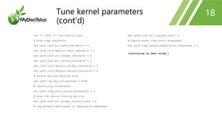 cat << 'EOF' >> /etc/sysctl.conf
# drop icmp redirects
net.ipv4.conf.all.send_redirects = 0
net.ipv4.conf.default.send_redirects = 0
net.ipv4.conf.all.accept_redirects = 0
net.ipv4.conf.all.secure_redirects = 0
net.ipv4.conf.default.accept_redirects = 0
net.ipv4.conf.default.secure_redirects = 0
# double the syn backlog size
net.ipv4.tcp_max_syn_backlog = 2048
# ignore ping broadcasts
net.ipv4.icmp_echo_ignore_broadcasts = 1
# drop the source routing ability
net.ipv4.conf.all.accept_source_route = 0
# log packets destinated to impossible addresses
net.ipv4.conf.all.log_martians = 1
# ignore bogus icmp error responses
net.ipv4.icmp_ignore_bogus_error_responses = 1
(continuing on next slide…)
18Tune kernel parameters
(cont’d)
 