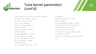 # drop packets that come in using a bad interface
# (they will be logged as martian)
net.ipv4.conf.all.rp_filter = 1
# don't send timestamps
#net.ipv4.tcp_timestamps = 0
# Kernel threads
kernel.threads-max = 163840
# Socket buffers
net.core.wmem_default = 655360
net.core.wmem_max = 5242880
net.core.rmem_default = 655360
net.core.rmem_max = 5242880
# netdev backlog
net.core.netdev_max_backlog = 4096
# Semafores
kernel.sem="250 32000 32 1024"
# Socket buckets
net.ipv4.tcp_max_tw_buckets = 163840
# Controls source route verification
net.ipv4.conf.all.rp_filter = 1
# Do not accept source route
net.ipv4.conf.all.accept_source_route = 0
# Increase port range
net.ipv4.ip_local_port_range = 2000 65000
EOF
19Tune kernel parameters
(cont’d)
 