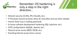 2
• Network security (VLANs, IPS, firewalls, etc.)
• IT Processes around accesses, Deny all, only allow and use when needed
• Human factor (e.g. e-mailing password)
• In-house software development hardening (SQL injections, etc.)
• COTS configurations (MySQL, Apache, etc.)
• Physical server access (BIOS, GRUB, etc.)
• Providing Internet access from a server
Remember: OS hardening is
only a step in the right
direction…
 