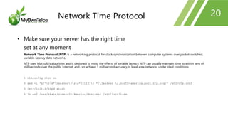 20
• Make sure your server has the right time
set at any moment
Network Time Protocol (NTP) is a networking protocol for clock synchronization between computer systems over packet-switched,
variable-latency data networks.
NTP uses Marzullo's algorithm and is designed to resist the effects of variable latency. NTP can usually maintain time to within tens of
milliseconds over the public Internet, and can achieve 1 millisecond accuracy in local area networks under ideal conditions.
% chkconfig ntpd on
% sed -i 's/^(s*)server(ss*[0123]).*/1server 2.north-america.pool.ntp.org/' /etc/ntp.conf
% /etc/init.d/ntpd start
% ln -sf /usr/share/zoneinfo/America/Montreal /etc/localtime
Network Time Protocol
 