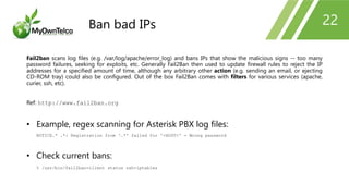 22
Fail2ban scans log files (e.g. /var/log/apache/error_log) and bans IPs that show the malicious signs -- too many
password failures, seeking for exploits, etc. Generally Fail2Ban then used to update firewall rules to reject the IP
addresses for a specified amount of time, although any arbitrary other action (e.g. sending an email, or ejecting
CD-ROM tray) could also be configured. Out of the box Fail2Ban comes with filters for various services (apache,
curier, ssh, etc).
Ref: http://www.fail2ban.org
• Example, regex scanning for Asterisk PBX log files:
NOTICE.* .*: Registration from '.*' failed for '<HOST>' - Wrong password
• Check current bans:
% /usr/bin/fail2ban-client status ssh-iptables
Ban bad IPs
 