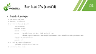 23
• Installation steps
% yum install fail2ban
% chkconfig fail2ban on
% vi /etc/fail2ban/jail.conf
[ssh-iptables]
enabled = true
filter = sshd
action = iptables[name=SSH, port=4622, protocol=tcp]
sendmail-whois[name=SSH, dest=support@yourdomain.com, sender=fail2ban@yourdomain.net]
logpath = /var/log/secure
maxretry = 5
% vi /etc/fail2ban/fail2ban.conf
logtarget = /var/log/fail2ban.log
% service fail2ban start
Ban bad IPs (cont’d)
 