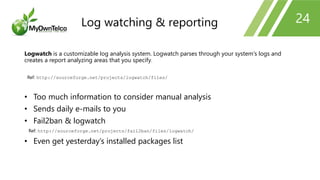 24
Logwatch is a customizable log analysis system. Logwatch parses through your system's logs and
creates a report analyzing areas that you specify.
Ref: http://sourceforge.net/projects/logwatch/files/
• Too much information to consider manual analysis
• Sends daily e-mails to you
• Fail2ban & logwatch
Ref: http://sourceforge.net/projects/fail2ban/files/logwatch/
• Even get yesterday’s installed packages list
Log watching & reporting
 