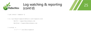 % yum install logwatch -y
% vi /usr/share/logwatch/default.conf/logwatch.conf
MailTo = support@yourdomain.com
MailFrom = Logwatch@yourdomain.com
% crontab –e
0 5 * * * /usr/sbin/logwatch
25Log watching & reporting
(cont’d)
 