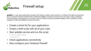 26
iptables is a user space application program that allows a system administrator to configure the tables provided by
the Linux kernel firewall (implemented as different Netfilter modules) and the chains and rules it stores. Different
kernel modules and programs are currently used for different protocols; iptables applies to IPv4, ip6tables to IPv6,
arptables to ARP, and ebtables to Ethernet frames
• Create a check list for your applications
• Create a shell script with all of your rules
• Start iptables service and run the script
% service iptables start
% ./myrules.sh
• Check applications connectivity
• Also configure your hardware firewall!
Firewall setup
 