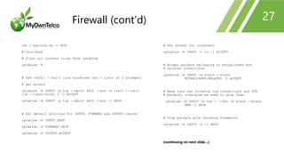 cat > myrules.sh << EOF
#!/bin/bash
# Flush all current rules from iptables
iptables -F
# SSH (4622) - Don't lock ourselves out + Limit of 3 attempts
# per minute
iptables -A INPUT -p tcp --dport 4622 --syn -m limit --limit
1/m --limit-burst 3 -j ACCEPT
iptables -A INPUT -p tcp --dport 4622 --syn -j DROP
# Set default policies for INPUT, FORWARD and OUTPUT chains
iptables -P INPUT DROP
iptables -P FORWARD DROP
iptables -P OUTPUT ACCEPT
# Set access for localhost
iptables -A INPUT -i lo -j ACCEPT
# Accept packets belonging to established and
# related connections
iptables -A INPUT -m state --state
ESTABLISHED,RELATED -j ACCEPT
# Make sure new incoming tcp connections are SYN
# packets; otherwise we need to drop them
iptables -A INPUT -p tcp ! --syn -m state --state
NEW -j DROP
# Drop packets with incoming fragments
iptables -A INPUT -f -j DROP
(continuing on next slide…)
27Firewall (cont’d)
 