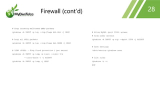 # Drop incoming malformed XMAS packets
iptables -A INPUT -p tcp --tcp-flags ALL ALL -j DROP
# Drop all NULL packets
iptables -A INPUT -p tcp --tcp-flags ALL NONE -j DROP
# ICMP (PING) - Ping flood protection 1 per second
iptables -A INPUT -p icmp -m limit --limit 5/s
--limit-burst 5 -j ACCEPT
iptables -A INPUT -p icmp -j DROP
# Allow MySQL (port 3306) access
# from other servers
iptables -A INPUT -p tcp --dport 3306 -j ACCEPT
# Save settings
/sbin/service iptables save
# List rules
iptables -L -v
EOF
28Firewall (cont’d)
 