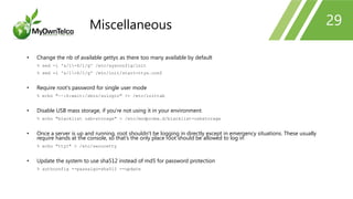 29
• Change the nb of available gettys as there too many available by default
% sed -i 's/1-6/1/g' /etc/sysconfig/init
% sed -i 's/1-6/1/g' /etc/init/start-ttys.conf
• Require root's password for single user mode
% echo "~~:S:wait:/sbin/sulogin" >> /etc/inittab
• Disable USB mass storage, if you're not using it in your environment
% echo "blacklist usb-storage" > /etc/modprobe.d/blacklist-usbstorage
• Once a server is up and running, root shouldn't be logging in directly except in emergency situations. These usually
require hands at the console, so that's the only place root should be allowed to log in
% echo "tty1" > /etc/securetty
• Update the system to use sha512 instead of md5 for password protection
% authconfig --passalgo=sha512 --update
Miscellaneous
 