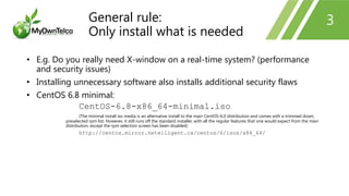 3
• E.g. Do you really need X-window on a real-time system? (performance
and security issues)
• Installing unnecessary software also installs additional security flaws
• CentOS 6.8 minimal:
CentOS-6.8-x86_64-minimal.iso
(The minimal install iso media is an alternative install to the main CentOS-6.0 distribution and comes with a trimmed down,
preselected rpm list. However, it still runs off the standard installer, with all the regular features that one would expect from the main
distribution, except the rpm selection screen has been disabled)
http://centos.mirror.netelligent.ca/centos/6/isos/x86_64/
General rule:
Only install what is needed
 