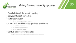 30
• Regularly install the security patches
• Set your Outlook reminders
• Install yum plugin
% yum -y install yum-plugin-security
• Check and install security updates (cron them!)
% yum updateinfo summary
% yum --security check-update
% yum –y --security update
• CentOS ‘announce’ mailing list
http://lists.centos.org/mailman/listinfo/centos-announce
Going forward: security updates
 