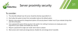 31
To consider:
1. The only folks allowed near the server should be directly responsible for it.
2. Don't allow the system to boot from removable media as the default option
3. Require a bios password to change boot options. OS security doesn't matter much if your attacker brings their
own OS to the party.
4. Use a password for grub. All the security in the world is for nothing if someone can simply pass some
arguments to your loader and disable your security.
5. Require a password for single user mode. Same reason as above.
6. Most servers don't need usb storage devices. Disable the usb-storage driver if possible.
Server proximity security
 
