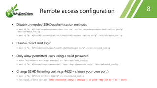 8
• Disable unneeded SSHD authentication methods
% sed -i 's/[#]*ChallengeResponseAuthentication.*no/ChallengeResponseAuthentication yes/g'
/etc/ssh/sshd_config
% sed -i 's/[#]*GSSAPIAuthentication.*yes/GSSAPIAuthentication no/g' /etc/ssh/sshd_config
• Disable direct root login
% sed -i 's/[#]*PermitRootLogin.*yes/PermitRootLogin no/g' /etc/ssh/sshd_config
• Only allow permitted users using a valid password
% echo 'AllowUsers softsupp admsupp' >> /etc/ssh/sshd_config
% sed -i 's/[#]*PermitEmptyPasswords.*/PermitEmptyPasswords no/g' /etc/ssh/sshd_config
• Change SSHD listening port (e.g. 4622 – choose your own port!)
% sed -i 's/[#]*Port 22/Port 4622/g' /etc/ssh/sshd_config
% /etc/init.d/sshd restart (then reconnect using « admsupp » on port 4622 and do % su - root)
Remote access configuration
 