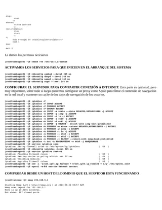  stop) 
 
stop 
       ;; 
 status) 
 
status irattach 
 
;; 
 restart|reload) 
 
stop 
 
start 
 
;; 
 *) 
       echo $"Usage: $0 {start|stop|restart|status}" 
       exit 1 
 esac 
 
 exit 0 

Le damos los permisos necesarios
[root@sambapdc01 ~]# chmod 755 /etc/init.d/samba4

ACTIVAMOS LOS SERVICIOS PARA QUE INICIEN EN EL ARRANQUE DEL SISTEMA
[root@sambapdc01 ~]# chkconfig samba4 ­­level 345 on 
[root@sambapdc01 ~]# chkconfig dhcpd ­­level 345 on 
[root@sambapdc01 ~]# chkconfig named ­­level 345 on 
[root@sambapdc01 ~]# chkconfig ntpd ­­level 345 on 

CONFIGURAR EL SERVIDOR PARA COMPARTIR CONEXIÓN A INTERNET. Esta parte es opcional, pero
muy importante, sobre todo si luego queremos configurar un proxy como Squid para filtrar el contenido de navegación
en la red local y mantener un cache de los datos de navegación de los usuarios.
[root@sambapdc01 ~]# iptables ­F 
[root@sambapdc01 ~]# iptables ­P INPUT ACCEPT 
[root@sambapdc01 ~]# iptables ­P FORWARD ACCEPT 
[root@sambapdc01 ~]# iptables ­P OUTPUT ACCEPT 
[root@sambapdc01 ~]# iptables ­A INPUT ­m state ­­state RELATED,ESTABLISHED ­j ACCEPT 
[root@sambapdc01 ~]# iptables ­A INPUT ­p icmp ­j ACCEPT 
[root@sambapdc01 ~]# iptables ­A INPUT ­i lo ­j ACCEPT 
[root@sambapdc01 ~]# iptables ­A INPUT ­i eth0 ­j ACCEPT 
[root@sambapdc01 ~]# iptables ­A INPUT ­i eth1 ­j ACCEPT 
[root@sambapdc01 ~]# iptables ­A INPUT ­j REJECT ­­reject­with icmp­host­prohibited 
[root@sambapdc01 ~]# iptables ­A FORWARD ­m state ­­state RELATED,ESTABLISHED ­j ACCEPT 
[root@sambapdc01 ~]# iptables ­A FORWARD ­p icmp ­j ACCEPT 
[root@sambapdc01 ~]# iptables ­A FORWARD ­i lo ­j ACCEPT 
[root@sambapdc01 ~]# iptables ­A FORWARD ­i eth0 ­j ACCEPT 
[root@sambapdc01 ~]# iptables ­A FORWARD ­i eth1 ­j ACCEPT 
[root@sambapdc01 ~]# iptables ­A FORWARD ­j REJECT ­­reject­with icmp­host­prohibited 
[root@sambapdc01 ~]# iptables ­t nat ­A POSTROUTING ­o eth0 ­j MASQUERADE 
[root@sambapdc01 ~]# service iptables save
iptables: Saving firewall rules to /etc/sysconfig/iptables: 
[  OK  ] 
[root@sambapdc01 ~]# chkconfig iptables –level 345 on
[root@sambapdc01 ~]# service iptables restart 
iptables: Flushing firewall rules:                         
[  OK  ] 
iptables: Setting chains to policy ACCEPT: nat filter          
[  OK  ] 
iptables: Unloading modules:                               
[  OK  ]
iptables: Applying firewall rules:                               
[  OK  ]
[root@sambapdc01 ~]# sed ­i 's/net.ipv4.ip_forward = 0/net.ipv4.ip_forward = 1/g' /etc/sysctl.conf 
[root@sambapdc01 ~]# sysctl ­w && service network restart

COMPROBAR DESDE UN HOST DEL DOMINIO QUE EL SERVIDOR ESTA FUNCIONANDO
[root@rainbow ~]# nmap 192.168.5.1 
Starting Nmap 6.25 ( http://nmap.org ) at 2013­06­24 08:57 AST 
Nmap scan report for 192.168.5.1 
Host is up (0.030s latency). 
Not shown: 987 closed ports 

 