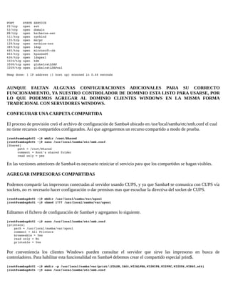 PORT     STATE SERVICE 
22/tcp   open  ssh 
53/tcp   open  domain 
88/tcp   open  kerberos­sec 
111/tcp  open  rpcbind 
135/tcp  open  msrpc 
139/tcp  open  netbios­ssn 
389/tcp  open  ldap 
445/tcp  open  microsoft­ds 
464/tcp  open  kpasswd5 
636/tcp  open  ldapssl 
1024/tcp open  kdm 
3268/tcp open  globalcatLDAP 
3269/tcp open  globalcatLDAPssl 
Nmap done: 1 IP address (1 host up) scanned in 0.46 seconds

AUNQUE FALTAN ALGUNAS CONFIGURACIONES ADICIONALES PARA SU CORRECTO
FUNCIONAMIENTO, YA NUESTRO CONTROLADOR DE DOMINIO ESTA LISTO PARA USARSE, POR
LO QUE PODEMOS AGREGAR AL DOMINIO CLIENTES WINDOWS EN LA MISMA FORMA
TRADICIONAL CON SERVIDORES WINDOWS.
CONFIGURAR UNA CARPETA COMPARTIDA
El proceso de provisión creó el archivo de configuración de Samba4 ubicado en /usr/local/samba/etc/smb.conf el cual
no tiene recursos compartidos configurados. Así que agregaremos un recurso compartido a modo de prueba.
[root@sambapdc01 ~]# mkdir /root/Shared 
[root@sambapdc01 ~]# nano /usr/local/samba/etc/smb.conf 
[Shared] 
      path = /root/Shared 
      comment = Root's shared folder 
      read only = yes 

En las versiones anteriores de Samba4 es necesario reiniciar el servicio para que los compartidos se hagan visibles.
AGREGAR IMPRESORAS COMPARTIDAS
Podemos compartir las impresoras conectadas al servidor usando CUPS, y ya que Samba4 se comunica con CUPS vía
sockets, no es necesario hacer configuración o dar permisos mas que escuchar la directiva del socket de CUPS.
[root@sambapdc01 ~]# mkdir /usr/local/samba/var/spool 
[root@sambapdc01 ~]# chmod 1777 /usr/local/samba/var/spool 

Editamos el fichero de configuración de Samba4 y agregamos lo siguiente.
[root@sambapdc01 ~]# nano /usr/local/samba/etc/smb.conf 
[printers] 
    path = /usr/local/samba/var/spool 
    comment = All Printers 
    browseable = Yes 
    read only = No 
    printable = Yes 

Por conveniencia los clientes Windows pueden consultar el servidor que sirve las impresoras en busca de
controladores. Para habilitar esta funcionalidad en Samba4 debemos crear el compartido especial print$.
[root@sambapdc01 ~]# mkdir ­p /usr/local/samba/var/print/{COLOR,IA64,W32ALPHA,W32MIPS,W32PPC,W32X86,WIN40,x64} 
[root@sambapdc01 ~]# nano /usr/local/samba/etc/smb.conf 

 