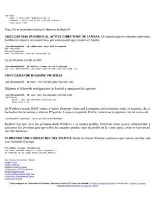 [print$] 
    path = /usr/local/samba/var/print 
    comment = Point and Print Printer Drivers 
    read only = No

Nota: No es necesario reiniciar el daemon de Samba4
AGREGAR MAS USUARIOS AL ACTIVE DIRECTORY DE SAMBA4. Al contrario que en versiones anteriores,
Samba4 no requiere un usuario local por cada usuario que creamos en Samba.
[root@sambapdc01 ~]# samba­tool user add fraterneo 
New Password: 
Retype Password: 
User 'fraterneo' created successfully 

Lo verificamos viendo su SID
[root@sambapdc01 ~]# wbinfo ­­name­to­sid fraterneo 
S­1­5­21­4036476082­4153129556­3089177936­1005 SID_USER (1) 

CONFIGURANDO ROAMING PROFILES
[root@sambapdc01 ~]# mkdir /usr/local/samba/var/profiles

Editamos el fichero de configuracion de Samba4 y agregamos lo siguiente.
[root@sambapdc01 ~]# nano /usr/local/samba/etc/smb.conf 
[profiles] 
      path = /usr/local/samba/var/profiles 
      read only = No 

En Windows usando RSAT vamos a Active Directory Users and Computers, seleccionamos todos lo usuarios, clic al
botón derecho del mouse y abrimos Properties. Luego en la pestaña Profile, colocamos la siguiente ruta tal como está.
sambapdc01.mydomain.localprofiles%USERNAME%

También hay que darle los permisos desde Windows a la carpeta profiles. Entramos como usuario administrator y
aplicamos los permisos para que todos los usuarios puedan crear su profile en la forma típica como se hace en un
servidor Windows.
PROBANDO SINCRONIZACION DEL TIEMPO. Desde un cliente Windows probamos que nuestro servidor esté
sincronizando el tiempo.
C:>w32tm /resync /rediscover 
Enviando comando Resync a local computer... 
El comando se ha completado correctamente.
Más recursos, herramientas y fuentes:
Samba4 Howto
Samba4 InitScript
Directorio Activo en Linux
Configuration of NTP for Samba4
Windows Support Tools
Windows Administration Tools Pack
Group Policy Management Console
Group Policy Central
Cómo configurar un Controlador de Dominio y Directorio Activo GNU/Linux con Samba4 by Claudio Concepción Certad is licensed under a Creative Commons
Attribution-NonCommercial 3.0 Unported License.

 