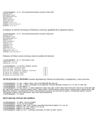 [root@sambapdc01 ~]# vi /etc/sysconfig/network­scripts/ifcfg­eth0 
DEVICE="eth0" 
BOOTPROTO="none" 
NM_CONTROLLED="no" 
ONBOOT="yes" 
TYPE="Ethernet" 
DEFROUTE="yes" 
IPADDR="10.0.2.15" 
NETMASK="255.255.255.0" 
GATEWAY="10.0.2.2" 

Configurar la interfaz de red para el Dominio y red local, quedando de la siguiente manera.
[root@sambapdc01 ~]# vi /etc/sysconfig/network­scripts/ifcfg­eth1 
DEVICE="eth1" 
BOOTPROTO="none" 
NM_CONTROLLED="no" 
ONBOOT="yes" 
TYPE="Ethernet" 
USERCTL="no" 
IPV6INIT="no" 
PEERDNS="no" 
DEFROUTE="no" 
DNS1="127.0.0.1" 
IPADDR=192.168.5.1" 
NETMASK="255.255.255.0" 

Editamos el fichero resolv.conf para resolver nombres de Internet.
[root@sambapdc01 ~]# vi /etc/resolv.conf 
nameserver 10.0.2.2 
nameserver 8.8.8.8 
[root@sambapdc01 ~]# service network restart 
Shutting down interface eth0:
Shutting down interface eth1:
Shutting down interface loopback interface:
Bringing up loopback interface:
Bringing up interface eth0:
Bringing up interface eth1:

[ OK ]
[ OK ]
[ OK ]
[ OK ]
[ OK ]
[ OK ]

ACTUALIZAR EL SISTEMA: Instalar dependencias, librerías de desarrollo y compilación, y otros servicios.
[root@sambapdc01 ~]# rpm ­­import http://apt.sw.be/RPM­GPG­KEY.dag.txt 
[root@sambapdc01 ~]# rpm ­i http://packages.sw.be/rpmforge­release/rpmforge­release­0.5.2­2.el6.rf.i686.rpm 
[root@sambapdc01 ~]# yum update ­y 
[root@sambapdc01 ~]# yum install ­y bash­completion nmap nano wget screen dhcp bind bind­libs bind­utils bind­sdb make
gcc rpm­build libtool autoconf openssl­devel libacl­devel libblkid­devel gnutls­devel readline­devel python­devel gdb 
pkgconfig gtkhtml2 setroubleshoot­server setroubleshoot­plugins policycoreutils­python libsemanage­python setools­
libs­python setools­libs krb5­server krb5­libs krb5­workstation 
[root@sambapdc01 ~]# reboot 

DESCARGAR, INSTALAR SAMBA4
[root@sambapdc01 ~]# mkdir /usr/src/samba4 
[root@sambapdc01 ~]# cd /usr/src/samba4 
[root@sambapdc01 samba4]# wget http://samba.org/samba/ftp/stable/samba­4.0.6.tar.gz 
[root@sambapdc01 samba4]# tar zxvf samba­4.0.6.tar.gz 
[root@sambapdc01 samba4]# cd samba­4.0.6/ 
[root@sambapdc01 samba­4.0.6]# ./configure.developer && make && make install 

 