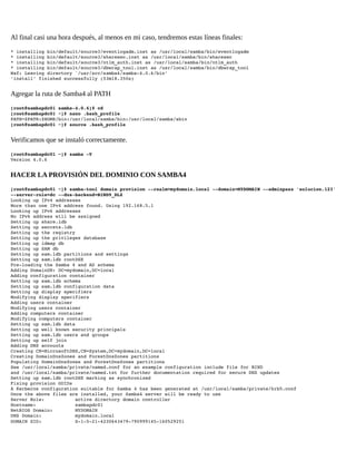 Al final casi una hora después, al menos en mi caso, tendremos estas líneas finales:
* installing bin/default/source3/eventlogadm.inst as /usr/local/samba/bin/eventlogadm 
* installing bin/default/source3/sharesec.inst as /usr/local/samba/bin/sharesec 
* installing bin/default/source3/ntlm_auth.inst as /usr/local/samba/bin/ntlm_auth 
* installing bin/default/source3/dbwrap_tool.inst as /usr/local/samba/bin/dbwrap_tool 
Waf: Leaving directory `/usr/src/samba4/samba­4.0.6/bin' 
'install' finished successfully (53m18.350s) 

Agregar la ruta de Samba4 al PATH
[root@sambapdc01 samba­4.0.6]# cd 
[root@sambapdc01 ~]# nano .bash_profile 
PATH=$PATH:$HOME/bin:/usr/local/samba/bin:/usr/local/samba/sbin 
[root@sambapdc01 ~]# source .bash_profile

Verificamos que se instaló correctamente.
[root@sambapdc01 ~]# samba ­V 
Version 4.0.6

HACER LA PROVISIÓN DEL DOMINIO CON SAMBA4
[root@sambapdc01 ~]# samba­tool domain provision ­­realm=mydomain.local ­­domain=MYDOMAIN ­­adminpass 'solucion.123' 
­­server­role=dc ­­dns­backend=BIND9_DLZ 
Looking up IPv4 addresses 
More than one IPv4 address found. Using 192.168.5.1 
Looking up IPv6 addresses 
No IPv6 address will be assigned 
Setting up share.ldb 
Setting up secrets.ldb 
Setting up the registry 
Setting up the privileges database 
Setting up idmap db 
Setting up SAM db 
Setting up sam.ldb partitions and settings 
Setting up sam.ldb rootDSE 
Pre­loading the Samba 4 and AD schema 
Adding DomainDN: DC=mydomain,DC=local 
Adding configuration container 
Setting up sam.ldb schema 
Setting up sam.ldb configuration data 
Setting up display specifiers 
Modifying display specifiers 
Adding users container 
Modifying users container 
Adding computers container 
Modifying computers container 
Setting up sam.ldb data 
Setting up well known security principals 
Setting up sam.ldb users and groups 
Setting up self join 
Adding DNS accounts 
Creating CN=MicrosoftDNS,CN=System,DC=mydomain,DC=local 
Creating DomainDnsZones and ForestDnsZones partitions 
Populating DomainDnsZones and ForestDnsZones partitions 
See /usr/local/samba/private/named.conf for an example configuration include file for BIND 
and /usr/local/samba/private/named.txt for further documentation required for secure DNS updates 
Setting up sam.ldb rootDSE marking as synchronized 
Fixing provision GUIDs 
A Kerberos configuration suitable for Samba 4 has been generated at /usr/local/samba/private/krb5.conf 
Once the above files are installed, your Samba4 server will be ready to use 
Server Role:           active directory domain controller 
Hostname:              sambapdc01 
NetBIOS Domain:        MYDOMAIN 
DNS Domain:            mydomain.local 
DOMAIN SID:            S­1­5­21­4230643479­790999145­160529251

 