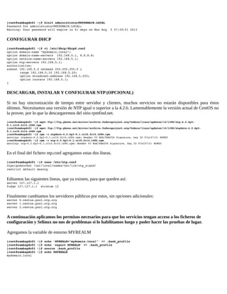 [root@sambapdc01 ~]# kinit administrator@MYDOMAIN.LOCAL 
Password for administrator@MYDOMAIN.LOCAL: 
Warning: Your password will expire in 41 days on Mon Aug  5 07:39:51 2013 

CONFIGURAR DHCP
[root@sambapdc01 ~]# vi /etc/dhcp/dhcpd.conf 
option domain­name "mydomain.local"; 
option domain­name­servers  192.168.5.1, 8.8.8.8; 
option netbios­name­servers 192.168.5.1; 
option ntp­servers 192.168.5.1; 
authoritative; 
subnet 192.168.5.0 netmask 255.255.255.0 { 
range 192.168.5.10 192.168.5.20; 
option broadcast­address 192.168.5.255; 
option routers 192.168.5.1; 
} 

DESCARGAR, INSTALAR Y CONFIGURAR NTP (OPCIONAL)
Si no hay sincronización de tiempo entre servidor y clientes, muchos servicios no estarán disponibles para éstos
últimos. Necesitamos una versión de NTP igual o superior a la 4.2.6. Lamentablemente la versión actual de CentOS no
la provee, por lo que la descargaremos del sitio rpmfind.net.
[root@sambapdc01 ~]# wget ftp://ftp.pbone.net/mirror/archive.fedoraproject.org/fedora/linux/updates/14/i386/ntp­4.2.6p3­
0.1.rc10.fc14.i686.rpm 
[root@sambapdc01 ~]# wget ftp://ftp.pbone.net/mirror/archive.fedoraproject.org/fedora/linux/updates/14/i386/ntpdate­4.2.6p3­
0.1.rc10.fc14.i686.rpm 
[root@sambapdc01 ~]# rpm ­i ntpdate­4.2.6p3­0.1.rc10.fc14.i686.rpm 
warning: ntpdate­4.2.6p3­0.1.rc10.fc14.i686.rpm: Header V3 RSA/SHA256 Signature, key ID 97a1071f: NOKEY 
[root@sambapdc01 ~]# rpm ­i ntp­4.2.6p3­0.1.rc10.fc14.i686.rpm 
warning: ntp­4.2.6p3­0.1.rc10.fc14.i686.rpm: Header V3 RSA/SHA256 Signature, key ID 97a1071f: NOKEY

En el final del fichero ntp.conf agregamos estas dos líneas.
[root@sambapdc01 ~]# nano /etc/ntp.conf 
ntpsigndsocket /usr/local/samba/var/lib/ntp_signd/ 
restrict default mssntp

Editamos las siguientes líneas, que ya existen, para que queden así:
server 127.127.1.1 
fudge 127.127.1.1  stratum 12 

Finalmente cambiamos los servidores públicos por estos, sin opciones adicionales:
server 0.centos.pool.ntp.org 
server 1.centos.pool.ntp.org 
server 2.centos.pool.ntp.org

A continuación aplicamos los permisos necesarios para que los servicios tengan acceso a los ficheros de
configuración y Selinux no nos de problemas si lo habilitamos luego y poder hacer las pruebas de lugar.
Agregamos la variable de entorno MYREALM
[root@sambapdc01 ~]# echo 'MYREALM="mydomain.local"' >> .bash_profile 
[root@sambapdc01 ~]# echo 'export MYREALM' >> .bash_profile
[root@sambapdc01 ~]# source .bash_profile 
[root@sambapdc01 ~]# echo $MYREALM 
mydomain.local 

 
