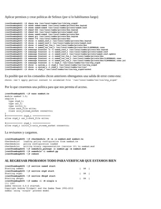 Aplicar permisos y crear políticas de Selinux (por si lo habilitamos luego)
[root@sambapdc01 ~]# chgrp ntp /usr/local/samba/var/lib/ntp_signd/ 
[root@sambapdc01 ~]# chown named:named /usr/local/samba/private/dns.keytab 
[root@sambapdc01 ~]# chown named:named /usr/local/samba/private/named.conf 
[root@sambapdc01 ~]# chmod 644 /usr/local/samba/private/dns.keytab 
[root@sambapdc01 ~]# chmod 644 /usr/local/samba/private/named.conf 
[root@sambapdc01 ~]# chown named:named /usr/local/samba/private/dns 
[root@sambapdc01 ~]# chmod g+r /usr/local/samba/private/dns.keytab 
[root@sambapdc01 ~]# chmod 775 /usr/local/samba/private/dns 
[root@sambapdc01 ~]# chcon ­t named_conf_t /usr/local/samba/private/dns.keytab 
[root@sambapdc01 ~]# chcon ­t named_conf_t /usr/local/samba/private/named.conf 
[root@sambapdc01 ~]# chcon ­t named_var_run_t /usr/local/samba/private/dns 
[root@sambapdc01 ~]# chcon ­t named_var_run_t /usr/local/samba/private/dns/${MYREALM}.zone 
[root@sambapdc01 ~]# semanage fcontext ­a ­t named_conf_t /usr/local/samba/private/dns.keytab 
[root@sambapdc01 ~]# semanage fcontext ­a ­t named_conf_t /usr/local/samba/private/named.conf 
[root@sambapdc01 ~]# semanage fcontext ­a ­t named_conf_t /usr/local/samba/private/named.conf.update 
[root@sambapdc01 ~]# semanage fcontext ­a ­t named_var_run_t /usr/local/samba/private/dns 
[root@sambapdc01 ~]# semanage fcontext ­a ­t named_var_run_t /usr/local/samba/private/dns/${MYREALM}.zone 
[root@sambapdc01 ~]# semanage fcontext ­a ­t named_var_run_t /usr/local/samba/private/dns/${MYREALM}.zone.jnl 
[root@sambapdc01 ~]# semanage fcontext ­a ­t ntpd_t /usr/local/samba/var/run/ntp_signd 
[root@sambapdc01 ~]# chcon ­u system_u ­t ntpd_t /usr/local/samba/var/run/ntp_signd 
[root@sambapdc01 ~]# chcon ­u system_u ­t ntpd_t /usr/local/samba/var/run/ 
[root@sambapdc01 ~]# chcon ­t ntpd_t /usr/local/samba/var/run/ntp_signd/socket 

Es posible que en los comandos chcon anteriores obtengamos una salida de error como esta:
chcon: can't apply partial context to unlabeled file `/usr/local/samba/var/run/ntp_signd'

Por lo que crearemos una política para que nos permita el acceso.
[root@sambapdc01 ~]# nano samba4.te
module samba4 1.0;
require { 
   type ntpd_t; 
   type usr_t; 
   type initrc_t; 
   class sock_file write; 
   class unix_stream_socket connectto; 
} 
#============= ntpd_t ============== 
allow ntpd_t usr_t:sock_file write; 
  
#============= ntpd_t ============== 
allow ntpd_t initrc_t:unix_stream_socket connectto; 

La revisamos y cargamos.
[root@sambapdc01 ~]# checkmodule ­M ­m ­o samba4.mod samba4.te 
checkmodule:
loading policy configuration from samba4.te 
checkmodule:
policy configuration loaded 
checkmodule:
writing binary representation (version 10) to samba4.mod 
[root@sambapdc01 ~]# semodule_package ­o samba4.pp ­m samba4.mod 
[root@sambapdc01 ~]# semodule ­i samba4.pp 
[root@sambapdc01 ~]# reboot 

AL REGRESAR PROBAMOS TODO PARA VERIFICAR QUE ESTAMOS BIEN
[root@sambapdc01 ~]# service named start 
Starting named:                                            [  OK  ] 
[root@sambapdc01 ~]# service ntpd start 
Starting ntpd:                                             [  OK  ] 
[root@sambapdc01 ~]# service dhcpd start 
Starting dhcpd:                                            [  OK  ]
[root@sambapdc01 ~]# samba ­i ­M single & 
[1] 1287 
samba version 4.0.6 started. 
Copyright Andrew Tridgell and the Samba Team 1992­2012 
samba: using 'single' process model

 