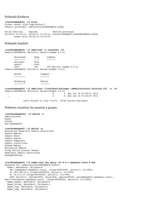 Probando Kerberos
[root@sambapdc01 ~]# klist 
Ticket cache: FILE:/tmp/krb5cc_0 
Default principal: administrator@MYDOMAIN.LOCAL 
Valid starting     Expires            Service principal 
06/24/13 07:53:14  06/24/13 17:53:14  krbtgt/MYDOMAIN.LOCAL@MYDOMAIN.LOCAL 
renew until 06/25/13 07:53:07 

Probando Samba4
[root@sambapdc01 ~]# smbclient ­L localhost ­U% 
Domain=[MYDOMAIN] OS=[Unix] Server=[Samba 4.0.6] 
Sharename       Type      Comment 
­­­­­­­­­       ­­­­      ­­­­­­­ 
netlogon        Disk      
sysvol          Disk      
IPC$            IPC       IPC Service (Samba 4.0.6) 
Domain=[MYDOMAIN] OS=[Unix] Server=[Samba 4.0.6] 
Server               Comment 
­­­­­­­­­            ­­­­­­­ 
Workgroup            Master 
­­­­­­­­­            ­­­­­­­
[root@sambapdc01 ~]# smbclient //localhost/netlogon ­UAdministrator%'solucion.123' ­c 'ls' 
Domain=[MYDOMAIN] OS=[Unix] Server=[Samba 4.0.6] 
  .                                   D        0  Mon Jun 24 07:38:57 2013 
  ..                                  D        0  Mon Jun 24 07:40:05 2013 
52475 blocks of size 131072. 35768 blocks available

Podemos visualizar los usuarios y grupos:
[root@sambapdc0a1 ~]# wbinfo ­u 
Administrator 
Guest 
krbtgt 
dns­sambapdc01 
[root@sambapdc01 ~]# wbinfo ­g 
Enterprise Read­Only Domain Controllers 
Domain Admins 
Domain Users 
Domain Guests 
Domain Computers 
Domain Controllers 
Schema Admins 
Enterprise Admins 
Group Policy Creator Owners 
Read­Only Domain Controllers 
DnsUpdateProxy 
[root@sambapdc01 ~]# samba­tool dns query 127.0.0.1 mydomain.local @ ALL 
Password for [administrator@MYDOMAIN.LOCAL]: 
  Name=, Records=4, Children=0 
    NS: sambapdc01.mydomain.local. (flags=600000f0, serial=1, ttl=900) 
    A: 192.168.24.2 (flags=600000f0, serial=1, ttl=900) 
    A: 10.0.2.15 (flags=600000f0, serial=1, ttl=900) 
    SOA: serial=3, refresh=900, retry=600, expire=86400, ns=sambapdc01.mydomain.local., 
email=hostmaster.mydomain.local. (flags=600000f0, serial=2, ttl=3600) 
  Name=_msdcs, Records=0, Children=0 
  Name=_sites, Records=0, Children=1 
  Name=_tcp, Records=0, Children=4 
  Name=_udp, Records=0, Children=2 

 