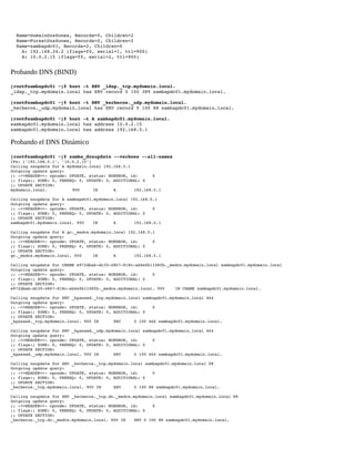   Name=DomainDnsZones, Records=0, Children=2 
  Name=ForestDnsZones, Records=0, Children=2 
  Name=sambapdc01, Records=2, Children=0 
    A: 192.168.24.2 (flags=f0, serial=1, ttl=900) 
    A: 10.0.2.15 (flags=f0, serial=2, ttl=900) 

Probando DNS (BIND)
[root@sambapdc01 ~]# host ­t SRV _ldap._tcp.mydomain.local. 
_ldap._tcp.mydomain.local has SRV record 0 100 389 sambapdc01.mydomain.local. 
[root@sambapdc01 ~]# host ­t SRV _kerberos._udp.mydomain.local. 
_kerberos._udp.mydomain.local has SRV record 0 100 88 sambapdc01.mydomain.local. 
[root@sambapdc01 ~]# host ­t A sambapdc01.mydomain.local. 
sambapdc01.mydomain.local has address 10.0.2.15 
sambapdc01.mydomain.local has address 192.168.5.1 

Probando el DNS Dinámico
[root@sambapdc01 ~]# samba_dnsupdate ­­verbose ­­all­names
IPs: ['192.168.5.1', '10.0.2.15'] 
Calling nsupdate for A mydomain.local 192.168.5.1 
Outgoing update query: 
;; ­>>HEADER<<­ opcode: UPDATE, status: NOERROR, id:      0 
;; flags:; ZONE: 0, PREREQ: 0, UPDATE: 0, ADDITIONAL: 0 
;; UPDATE SECTION: 
mydomain.local.
900
IN
A
192.168.5.1 
Calling nsupdate for A sambapdc01.mydomain.local 192.168.5.1 
Outgoing update query: 
;; ­>>HEADER<<­ opcode: UPDATE, status: NOERROR, id:      0 
;; flags:; ZONE: 0, PREREQ: 0, UPDATE: 0, ADDITIONAL: 0 
;; UPDATE SECTION: 
sambapdc01.mydomain.local. 900
IN
A
192.168.5.1 
Calling nsupdate for A gc._msdcs.mydomain.local 192.168.5.1 
Outgoing update query: 
;; ­>>HEADER<<­ opcode: UPDATE, status: NOERROR, id:      0 
;; flags:; ZONE: 0, PREREQ: 0, UPDATE: 0, ADDITIONAL: 0 
;; UPDATE SECTION: 
gc._msdcs.mydomain.local. 900
IN
A
192.168.5.1 
Calling nsupdate for CNAME e972dbab­dc30­4867­818c­ab4e0b1108fb._msdcs.mydomain.local sambapdc01.mydomain.local 
Outgoing update query: 
;; ­>>HEADER<<­ opcode: UPDATE, status: NOERROR, id:      0 
;; flags:; ZONE: 0, PREREQ: 0, UPDATE: 0, ADDITIONAL: 0 
;; UPDATE SECTION: 
e972dbab­dc30­4867­818c­ab4e0b1108fb._msdcs.mydomain.local. 900
IN CNAME sambapdc01.mydomain.local. 
Calling nsupdate for SRV _kpasswd._tcp.mydomain.local sambapdc01.mydomain.local 464 
Outgoing update query: 
;; ­>>HEADER<<­ opcode: UPDATE, status: NOERROR, id:      0 
;; flags:; ZONE: 0, PREREQ: 0, UPDATE: 0, ADDITIONAL: 0 
;; UPDATE SECTION: 
_kpasswd._tcp.mydomain.local. 900 IN
SRV
0 100 464 sambapdc01.mydomain.local. 
Calling nsupdate for SRV _kpasswd._udp.mydomain.local sambapdc01.mydomain.local 464 
Outgoing update query: 
;; ­>>HEADER<<­ opcode: UPDATE, status: NOERROR, id:      0 
;; flags:; ZONE: 0, PREREQ: 0, UPDATE: 0, ADDITIONAL: 0 
;; UPDATE SECTION: 
_kpasswd._udp.mydomain.local. 900 IN
SRV
0 100 464 sambapdc01.mydomain.local. 
Calling nsupdate for SRV _kerberos._tcp.mydomain.local sambapdc01.mydomain.local 88 
Outgoing update query: 
;; ­>>HEADER<<­ opcode: UPDATE, status: NOERROR, id:      0 
;; flags:; ZONE: 0, PREREQ: 0, UPDATE: 0, ADDITIONAL: 0 
;; UPDATE SECTION: 
_kerberos._tcp.mydomain.local. 900 IN
SRV
0 100 88 sambapdc01.mydomain.local. 
Calling nsupdate for SRV _kerberos._tcp.dc._msdcs.mydomain.local sambapdc01.mydomain.local 88 
Outgoing update query: 
;; ­>>HEADER<<­ opcode: UPDATE, status: NOERROR, id:      0 
;; flags:; ZONE: 0, PREREQ: 0, UPDATE: 0, ADDITIONAL: 0 
;; UPDATE SECTION: 
_kerberos._tcp.dc._msdcs.mydomain.local. 900 IN
SRV 0 100 88 sambapdc01.mydomain.local. 

 