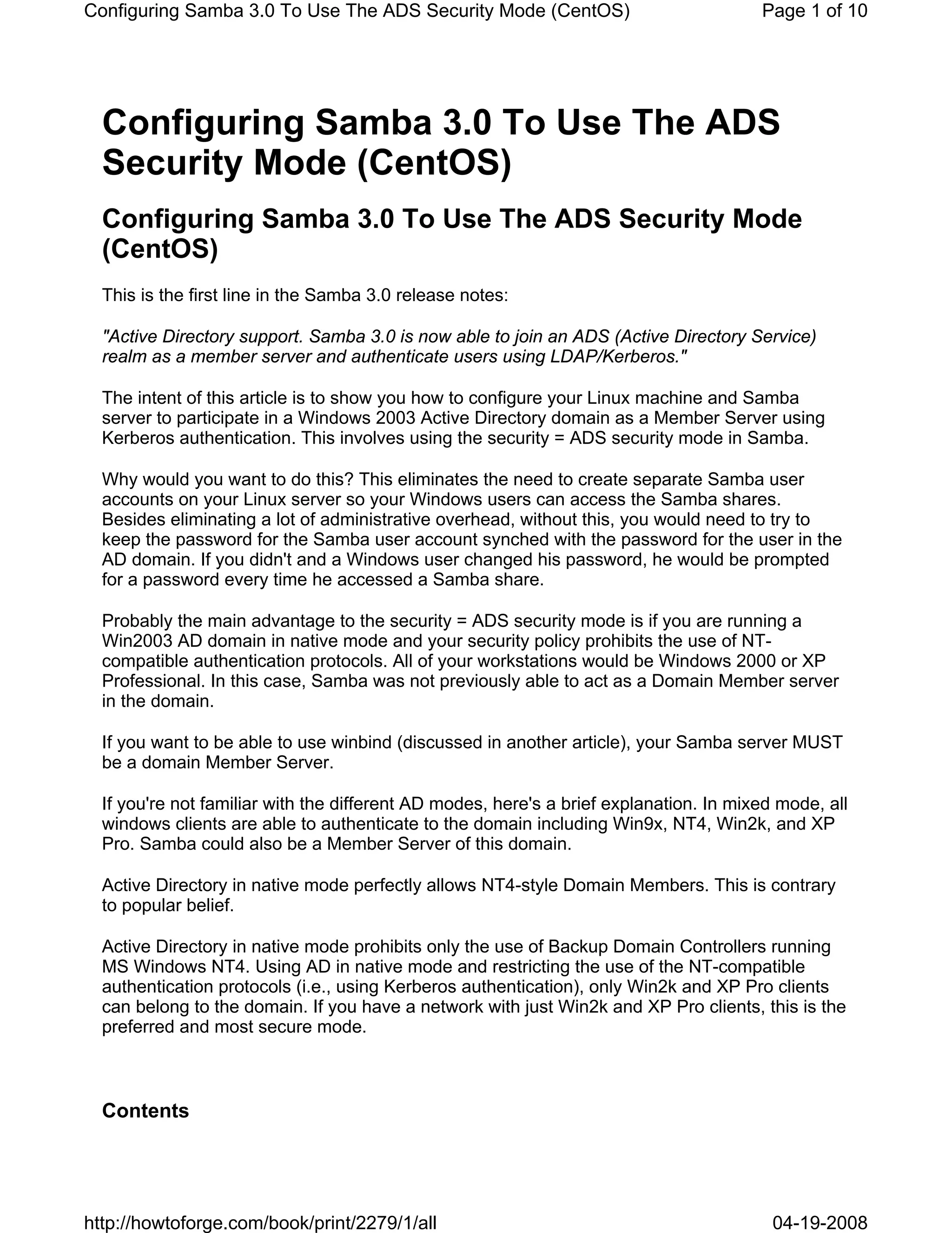 Configuring Samba 3.0 To Use The ADS Security Mode (CentOS)                             Page 1 of 10




  Configuring Samba 3.0 To Use The ADS
  Security Mode (CentOS)
  Configuring Samba 3.0 To Use The ADS Security Mode
  (CentOS)
  This is the first line in the Samba 3.0 release notes:

  "Active Directory support. Samba 3.0 is now able to join an ADS (Active Directory Service)
  realm as a member server and authenticate users using LDAP/Kerberos."

  The intent of this article is to show you how to configure your Linux machine and Samba
  server to participate in a Windows 2003 Active Directory domain as a Member Server using
  Kerberos authentication. This involves using the security = ADS security mode in Samba.

  Why would you want to do this? This eliminates the need to create separate Samba user
  accounts on your Linux server so your Windows users can access the Samba shares.
  Besides eliminating a lot of administrative overhead, without this, you would need to try to
  keep the password for the Samba user account synched with the password for the user in the
  AD domain. If you didn't and a Windows user changed his password, he would be prompted
  for a password every time he accessed a Samba share.

  Probably the main advantage to the security = ADS security mode is if you are running a
  Win2003 AD domain in native mode and your security policy prohibits the use of NT-
  compatible authentication protocols. All of your workstations would be Windows 2000 or XP
  Professional. In this case, Samba was not previously able to act as a Domain Member server
  in the domain.

  If you want to be able to use winbind (discussed in another article), your Samba server MUST
  be a domain Member Server.

  If you're not familiar with the different AD modes, here's a brief explanation. In mixed mode, all
  windows clients are able to authenticate to the domain including Win9x, NT4, Win2k, and XP
  Pro. Samba could also be a Member Server of this domain.

  Active Directory in native mode perfectly allows NT4-style Domain Members. This is contrary
  to popular belief.

  Active Directory in native mode prohibits only the use of Backup Domain Controllers running
  MS Windows NT4. Using AD in native mode and restricting the use of the NT-compatible
  authentication protocols (i.e., using Kerberos authentication), only Win2k and XP Pro clients
  can belong to the domain. If you have a network with just Win2k and XP Pro clients, this is the
  preferred and most secure mode.



  Contents




http://howtoforge.com/book/print/2279/1/all                                               04-19-2008
 