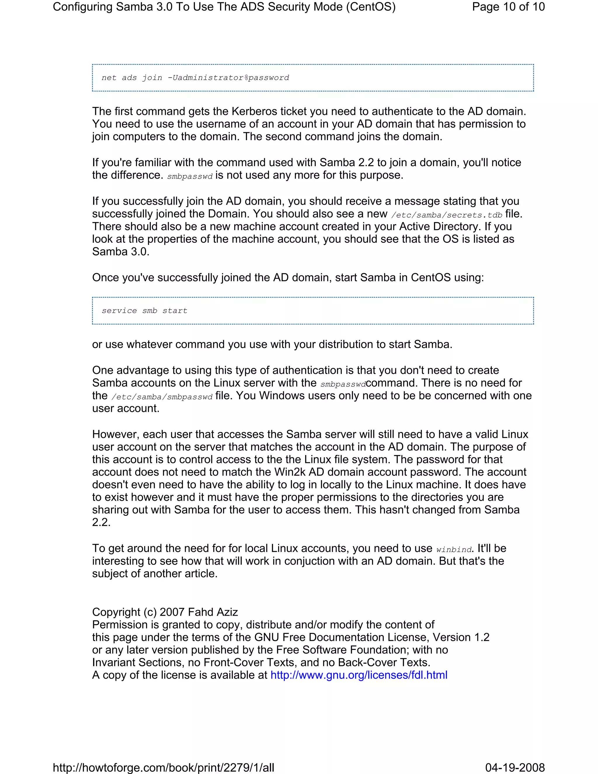 Configuring Samba 3.0 To Use The ADS Security Mode (CentOS)                          Page 10 of 10




         net ads join -Uadministrator%password



       The first command gets the Kerberos ticket you need to authenticate to the AD domain.
       You need to use the username of an account in your AD domain that has permission to
       join computers to the domain. The second command joins the domain.

       If you're familiar with the command used with Samba 2.2 to join a domain, you'll notice
       the difference. smbpasswd is not used any more for this purpose.

       If you successfully join the AD domain, you should receive a message stating that you
       successfully joined the Domain. You should also see a new /etc/samba/secrets.tdb file.
       There should also be a new machine account created in your Active Directory. If you
       look at the properties of the machine account, you should see that the OS is listed as
       Samba 3.0.

       Once you've successfully joined the AD domain, start Samba in CentOS using:

         service smb start



       or use whatever command you use with your distribution to start Samba.

       One advantage to using this type of authentication is that you don't need to create
       Samba accounts on the Linux server with the smbpasswdcommand. There is no need for
       the /etc/samba/smbpasswd file. You Windows users only need to be be concerned with one
       user account.

       However, each user that accesses the Samba server will still need to have a valid Linux
       user account on the server that matches the account in the AD domain. The purpose of
       this account is to control access to the the Linux file system. The password for that
       account does not need to match the Win2k AD domain account password. The account
       doesn't even need to have the ability to log in locally to the Linux machine. It does have
       to exist however and it must have the proper permissions to the directories you are
       sharing out with Samba for the user to access them. This hasn't changed from Samba
       2.2.

       To get around the need for for local Linux accounts, you need to use winbind. It'll be
       interesting to see how that will work in conjuction with an AD domain. But that's the
       subject of another article.


       Copyright (c) 2007 Fahd Aziz
       Permission is granted to copy, distribute and/or modify the content of
       this page under the terms of the GNU Free Documentation License, Version 1.2
       or any later version published by the Free Software Foundation; with no
       Invariant Sections, no Front-Cover Texts, and no Back-Cover Texts.
       A copy of the license is available at http://www.gnu.org/licenses/fdl.html




http://howtoforge.com/book/print/2279/1/all                                             04-19-2008
 