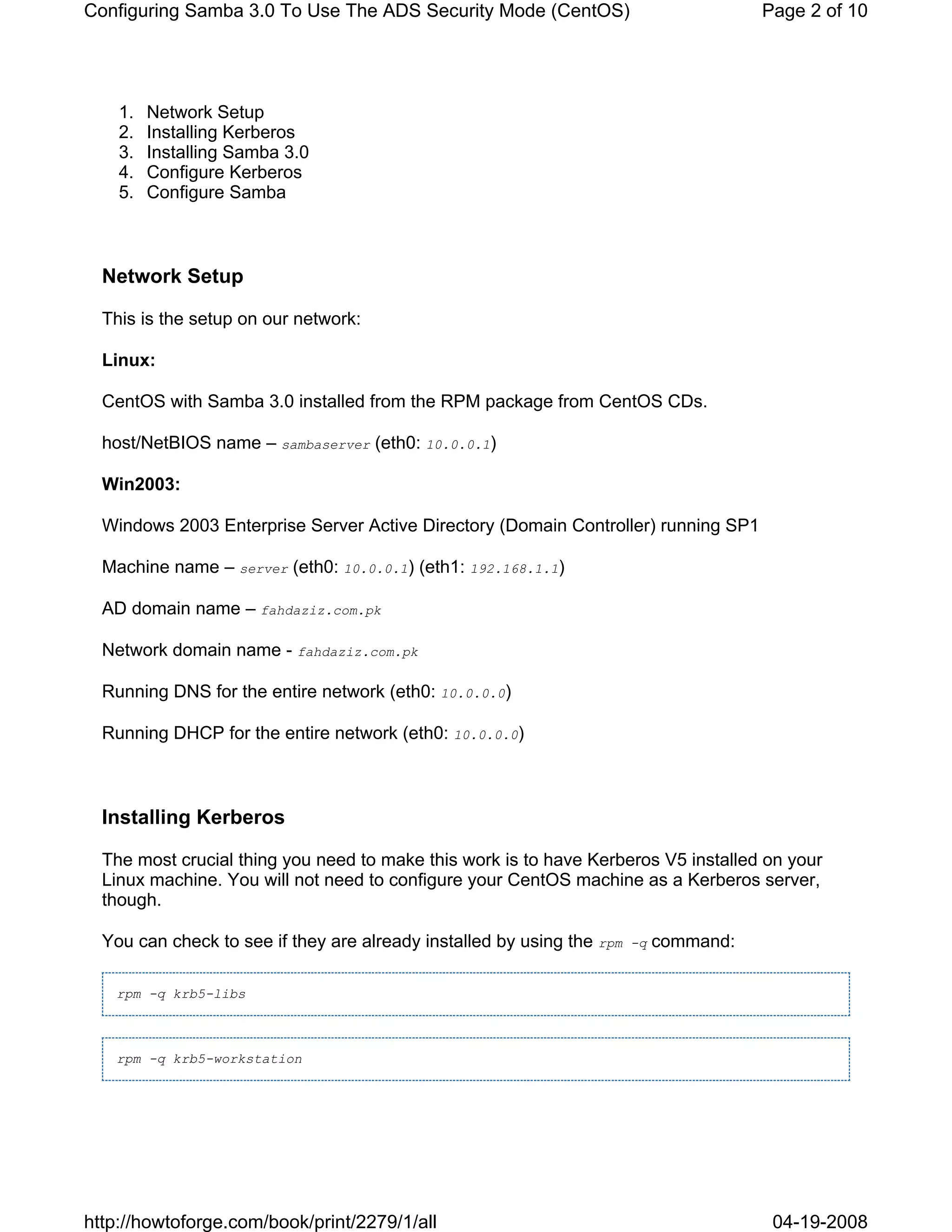 Configuring Samba 3.0 To Use The ADS Security Mode (CentOS)                             Page 2 of 10




    1.   Network Setup
    2.   Installing Kerberos
    3.   Installing Samba 3.0
    4.   Configure Kerberos
    5.   Configure Samba



  Network Setup

  This is the setup on our network:

  Linux:

  CentOS with Samba 3.0 installed from the RPM package from CentOS CDs.

  host/NetBIOS name – sambaserver (eth0: 10.0.0.1)

  Win2003:

  Windows 2003 Enterprise Server Active Directory (Domain Controller) running SP1

  Machine name – server (eth0: 10.0.0.1) (eth1: 192.168.1.1)

  AD domain name – fahdaziz.com.pk

  Network domain name - fahdaziz.com.pk

  Running DNS for the entire network (eth0: 10.0.0.0)

  Running DHCP for the entire network (eth0: 10.0.0.0)



  Installing Kerberos

  The most crucial thing you need to make this work is to have Kerberos V5 installed on your
  Linux machine. You will not need to configure your CentOS machine as a Kerberos server,
  though.

  You can check to see if they are already installed by using the rpm   -q   command:

   rpm -q krb5-libs



   rpm -q krb5-workstation




http://howtoforge.com/book/print/2279/1/all                                              04-19-2008
 
