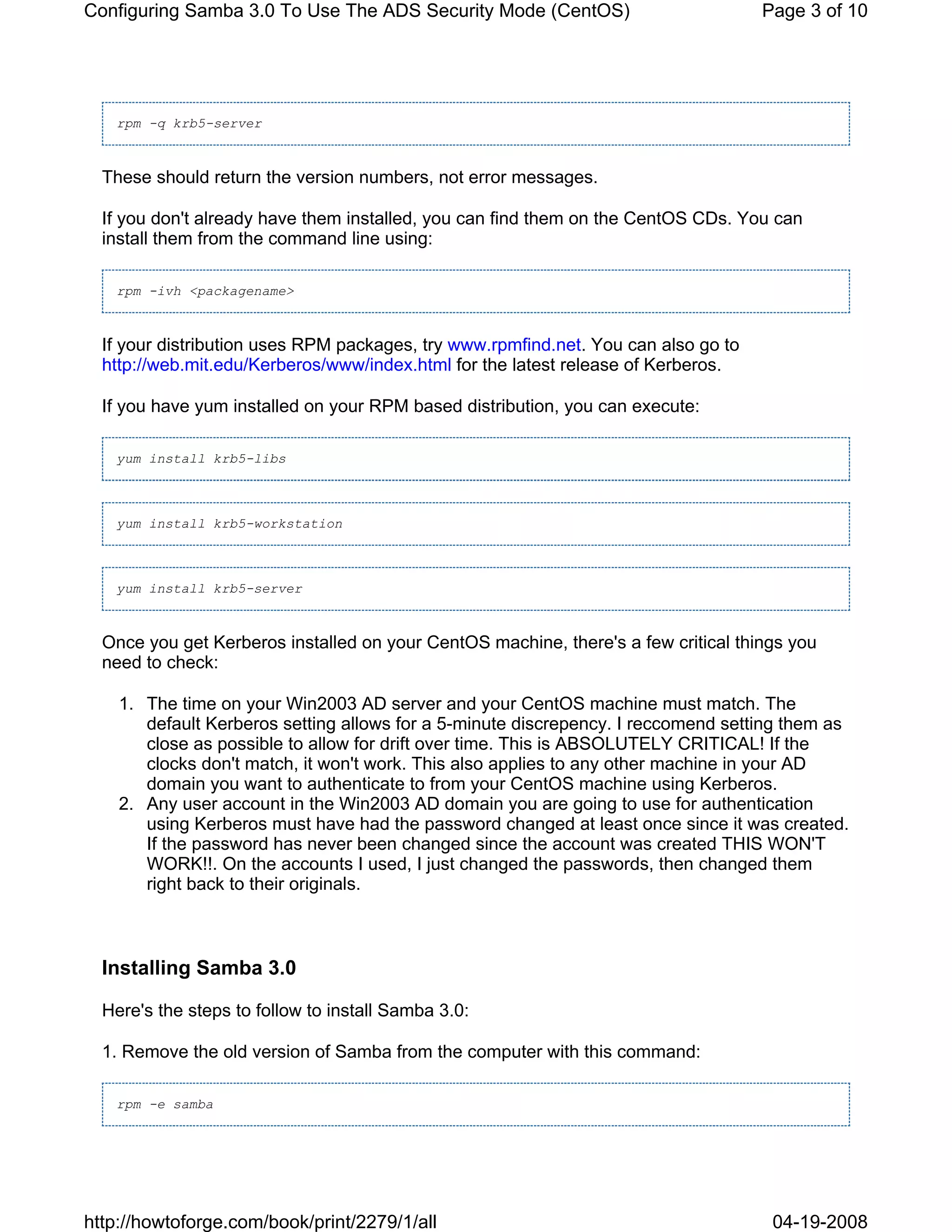 Configuring Samba 3.0 To Use The ADS Security Mode (CentOS)                         Page 3 of 10




   rpm -q krb5-server



  These should return the version numbers, not error messages.

  If you don't already have them installed, you can find them on the CentOS CDs. You can
  install them from the command line using:

   rpm -ivh <packagename>



  If your distribution uses RPM packages, try www.rpmfind.net. You can also go to
  http://web.mit.edu/Kerberos/www/index.html for the latest release of Kerberos.

  If you have yum installed on your RPM based distribution, you can execute:

   yum install krb5-libs



   yum install krb5-workstation



   yum install krb5-server



  Once you get Kerberos installed on your CentOS machine, there's a few critical things you
  need to check:

    1. The time on your Win2003 AD server and your CentOS machine must match. The
       default Kerberos setting allows for a 5-minute discrepency. I reccomend setting them as
       close as possible to allow for drift over time. This is ABSOLUTELY CRITICAL! If the
       clocks don't match, it won't work. This also applies to any other machine in your AD
       domain you want to authenticate to from your CentOS machine using Kerberos.
    2. Any user account in the Win2003 AD domain you are going to use for authentication
       using Kerberos must have had the password changed at least once since it was created.
       If the password has never been changed since the account was created THIS WON'T
       WORK!!. On the accounts I used, I just changed the passwords, then changed them
       right back to their originals.



  Installing Samba 3.0

  Here's the steps to follow to install Samba 3.0:

  1. Remove the old version of Samba from the computer with this command:

   rpm -e samba




http://howtoforge.com/book/print/2279/1/all                                          04-19-2008
 