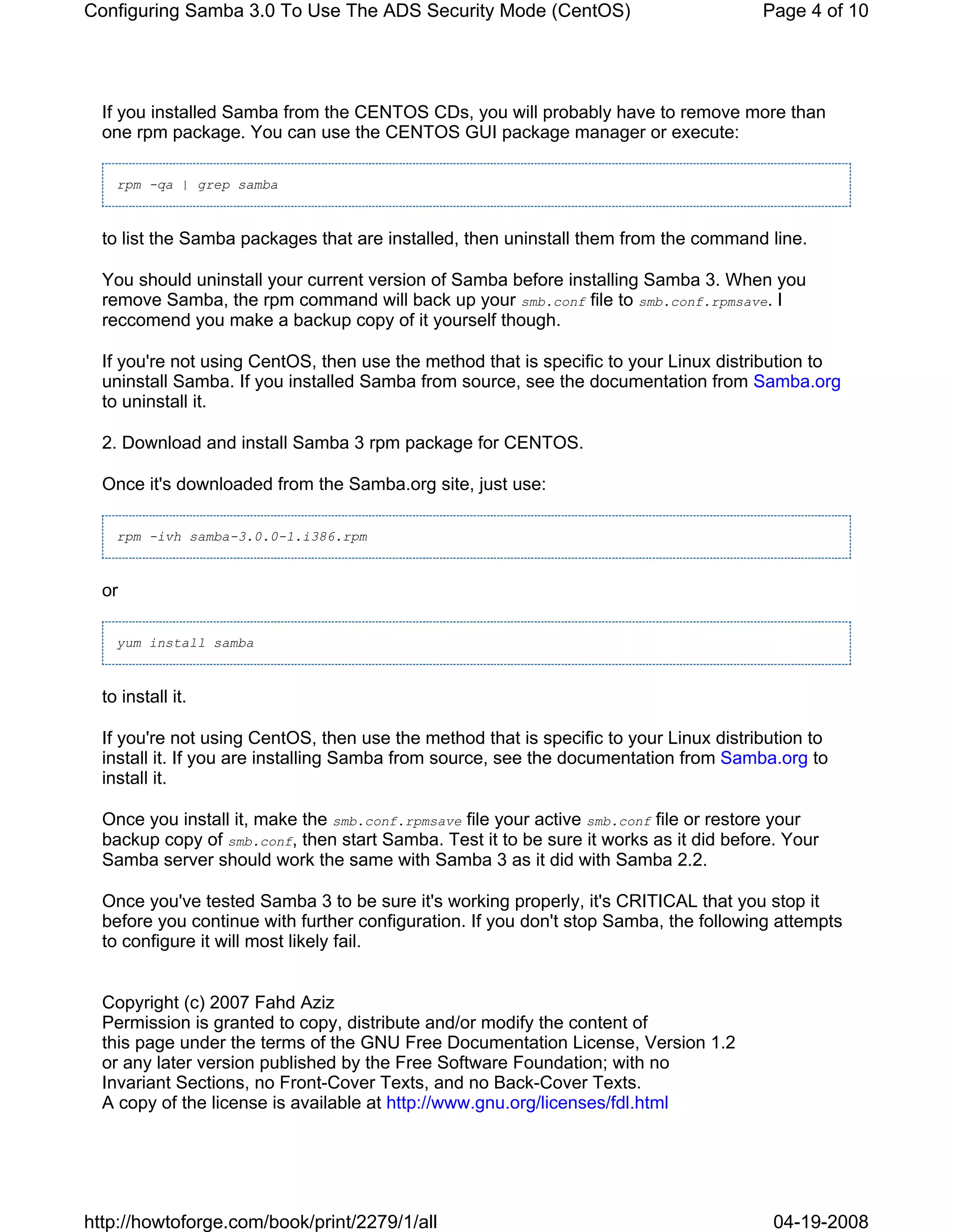 Configuring Samba 3.0 To Use The ADS Security Mode (CentOS)                            Page 4 of 10




  If you installed Samba from the CENTOS CDs, you will probably have to remove more than
  one rpm package. You can use the CENTOS GUI package manager or execute:

    rpm -qa | grep samba



  to list the Samba packages that are installed, then uninstall them from the command line.

  You should uninstall your current version of Samba before installing Samba 3. When you
  remove Samba, the rpm command will back up your smb.conf file to smb.conf.rpmsave. I
  reccomend you make a backup copy of it yourself though.

  If you're not using CentOS, then use the method that is specific to your Linux distribution to
  uninstall Samba. If you installed Samba from source, see the documentation from Samba.org
  to uninstall it.

  2. Download and install Samba 3 rpm package for CENTOS.

  Once it's downloaded from the Samba.org site, just use:

    rpm -ivh samba-3.0.0-1.i386.rpm



  or

    yum install samba



  to install it.

  If you're not using CentOS, then use the method that is specific to your Linux distribution to
  install it. If you are installing Samba from source, see the documentation from Samba.org to
  install it.

  Once you install it, make the smb.conf.rpmsave file your active smb.conf file or restore your
  backup copy of smb.conf, then start Samba. Test it to be sure it works as it did before. Your
  Samba server should work the same with Samba 3 as it did with Samba 2.2.

  Once you've tested Samba 3 to be sure it's working properly, it's CRITICAL that you stop it
  before you continue with further configuration. If you don't stop Samba, the following attempts
  to configure it will most likely fail.


  Copyright (c) 2007 Fahd Aziz
  Permission is granted to copy, distribute and/or modify the content of
  this page under the terms of the GNU Free Documentation License, Version 1.2
  or any later version published by the Free Software Foundation; with no
  Invariant Sections, no Front-Cover Texts, and no Back-Cover Texts.
  A copy of the license is available at http://www.gnu.org/licenses/fdl.html




http://howtoforge.com/book/print/2279/1/all                                              04-19-2008
 