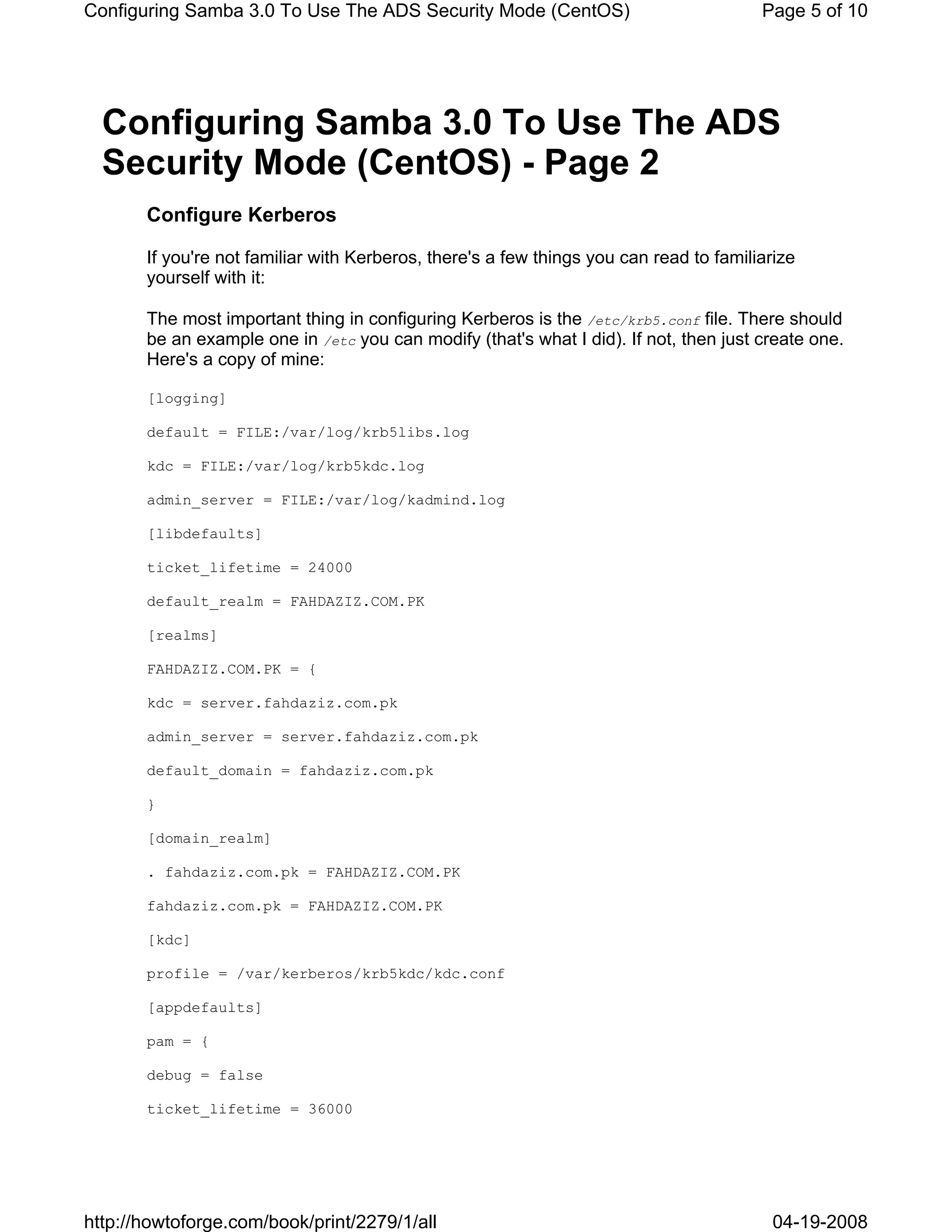 Configuring Samba 3.0 To Use The ADS Security Mode (CentOS)                             Page 5 of 10




  Configuring Samba 3.0 To Use The ADS
  Security Mode (CentOS) - Page 2
       Configure Kerberos

       If you're not familiar with Kerberos, there's a few things you can read to familiarize
       yourself with it:

       The most important thing in configuring Kerberos is the /etc/krb5.conf file. There should
       be an example one in /etc you can modify (that's what I did). If not, then just create one.
       Here's a copy of mine:

       [logging]

       default = FILE:/var/log/krb5libs.log

       kdc = FILE:/var/log/krb5kdc.log

       admin_server = FILE:/var/log/kadmind.log

       [libdefaults]

       ticket_lifetime = 24000

       default_realm = FAHDAZIZ.COM.PK

       [realms]

       FAHDAZIZ.COM.PK = {

       kdc = server.fahdaziz.com.pk

       admin_server = server.fahdaziz.com.pk

       default_domain = fahdaziz.com.pk

       }

       [domain_realm]

       . fahdaziz.com.pk = FAHDAZIZ.COM.PK

       fahdaziz.com.pk = FAHDAZIZ.COM.PK

       [kdc]

       profile = /var/kerberos/krb5kdc/kdc.conf

       [appdefaults]

       pam = {

       debug = false

       ticket_lifetime = 36000




http://howtoforge.com/book/print/2279/1/all                                              04-19-2008
 