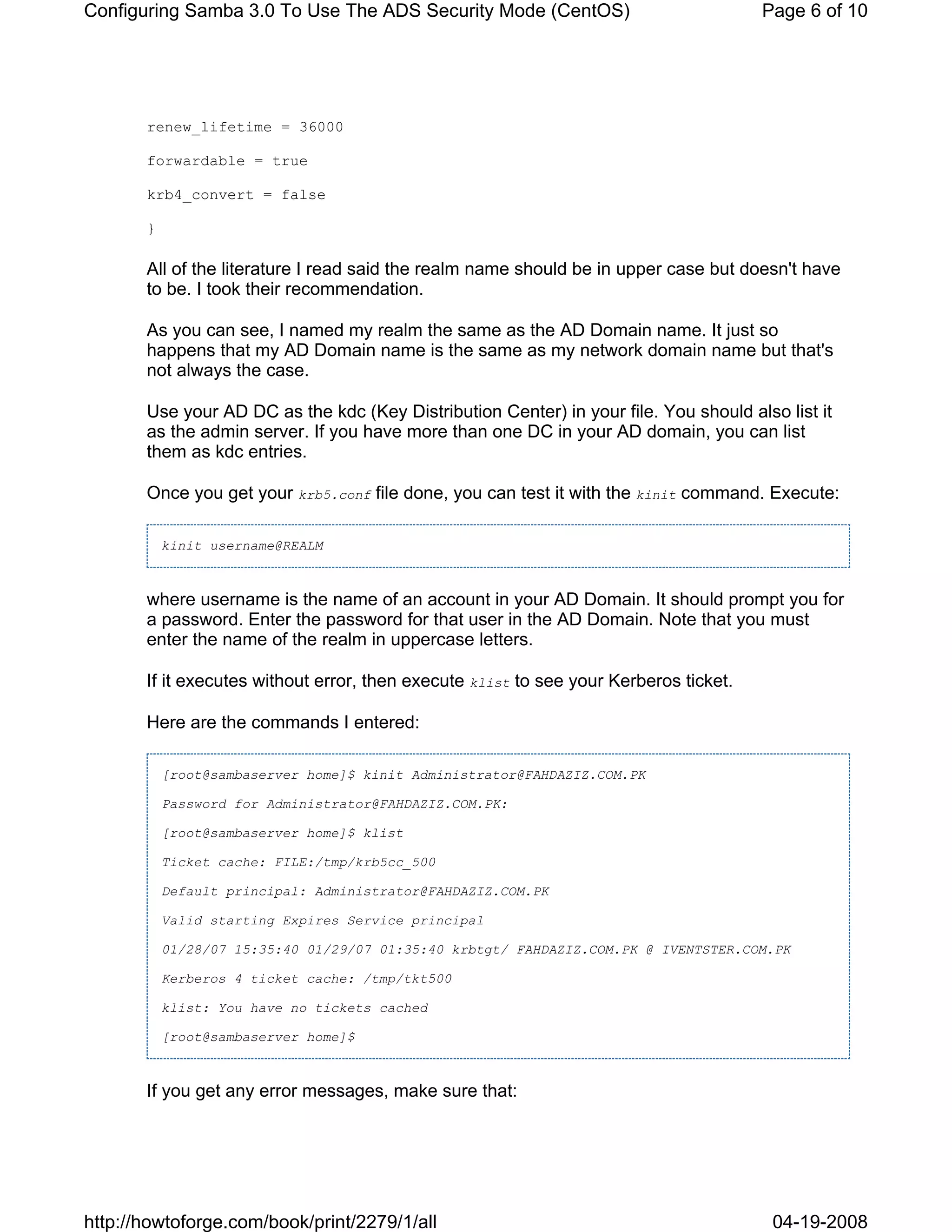 Configuring Samba 3.0 To Use The ADS Security Mode (CentOS)                            Page 6 of 10




       renew_lifetime = 36000

       forwardable = true

       krb4_convert = false

       }

       All of the literature I read said the realm name should be in upper case but doesn't have
       to be. I took their recommendation.

       As you can see, I named my realm the same as the AD Domain name. It just so
       happens that my AD Domain name is the same as my network domain name but that's
       not always the case.

       Use your AD DC as the kdc (Key Distribution Center) in your file. You should also list it
       as the admin server. If you have more than one DC in your AD domain, you can list
       them as kdc entries.

       Once you get your krb5.conf file done, you can test it with the kinit command. Execute:

           kinit username@REALM



       where username is the name of an account in your AD Domain. It should prompt you for
       a password. Enter the password for that user in the AD Domain. Note that you must
       enter the name of the realm in uppercase letters.

       If it executes without error, then execute klist to see your Kerberos ticket.

       Here are the commands I entered:

           [root@sambaserver home]$ kinit Administrator@FAHDAZIZ.COM.PK

           Password for Administrator@FAHDAZIZ.COM.PK:

           [root@sambaserver home]$ klist

           Ticket cache: FILE:/tmp/krb5cc_500

           Default principal: Administrator@FAHDAZIZ.COM.PK

           Valid starting Expires Service principal

           01/28/07 15:35:40 01/29/07 01:35:40 krbtgt/ FAHDAZIZ.COM.PK @ IVENTSTER.COM.PK

           Kerberos 4 ticket cache: /tmp/tkt500

           klist: You have no tickets cached

           [root@sambaserver home]$



       If you get any error messages, make sure that:




http://howtoforge.com/book/print/2279/1/all                                             04-19-2008
 